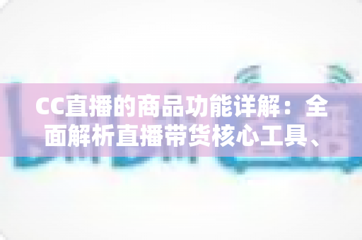 CC直播的商品功能详解：全面解析直播带货核心工具、开通流程与运营技巧