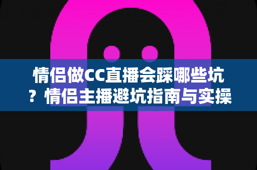 情侣做CC直播会踩哪些坑？情侣主播避坑指南与实操建议全解析