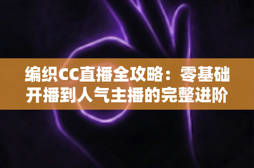 编织CC直播全攻略：零基础开播到人气主播的完整进阶指南