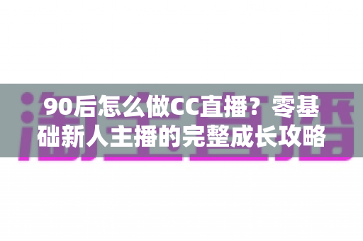 90后怎么做CC直播?零基础新人主播的完整成长攻略 90后怎么做CC直播?零基础新人主播的完整成长攻略