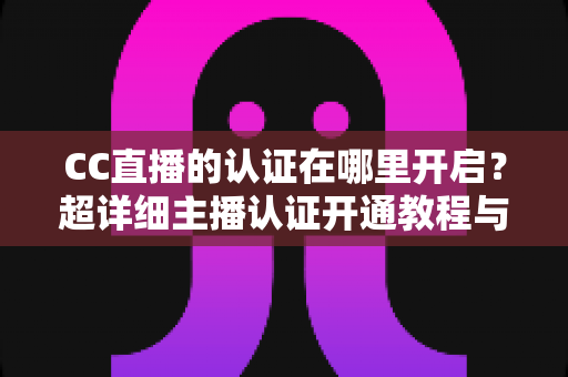 CC直播的认证在哪里开启？超详细主播认证开通教程与常见问题全解析