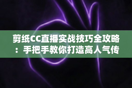 剪纸CC直播实战技巧全攻略：手把手教你打造高人气传统文化直播间