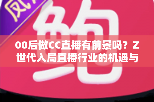 00后做CC直播有前景吗？Z世代入局直播行业的机遇与挑战全解析