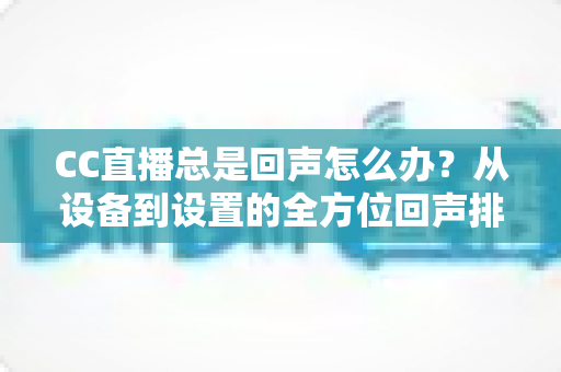 CC直播总是回声怎么办?从设备到设置的全方位回声排查与解决指南 CC直播总是回声怎么办?从设备到设置的全方位回声排查与解决指南
