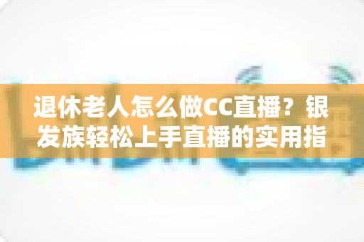 退休老人怎么做CC直播?银发族轻松上手直播的实用指南 退休老人怎么做CC直播?银发族轻松上手直播的实用指南