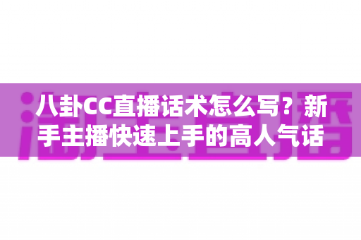 八卦CC直播话术怎么写？新手主播快速上手的高人气话术实战指南