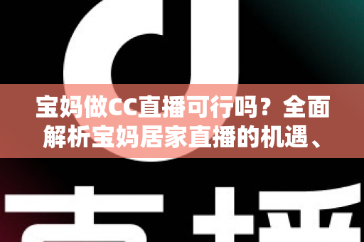 宝妈做CC直播可行吗？全面解析宝妈居家直播的机遇、挑战与实操指南