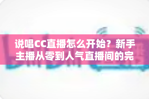 说唱CC直播怎么开始?新手主播从零到人气直播间的完整实战指南 说唱CC直播怎么开始?新手主播从零到人气直播间的完整实战指南