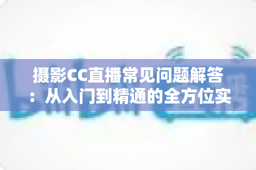 摄影CC直播常见问题解答：从入门到精通的全方位实战指南，助你快速打造高人气摄影直播间