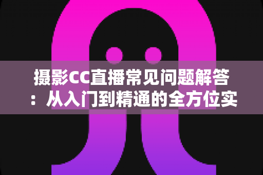 摄影CC直播常见问题解答：从入门到精通的全方位实战指南，助你快速打造高人气摄影直播间