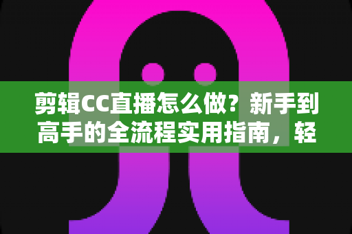 剪辑CC直播怎么做？新手到高手的全流程实用指南，轻松产出高质量直播切片