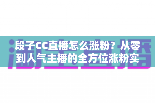 段子CC直播怎么涨粉?从零到人气主播的全方位涨粉实战攻略 段子CC直播怎么涨粉?从零到人气主播的全方位涨粉实战攻略