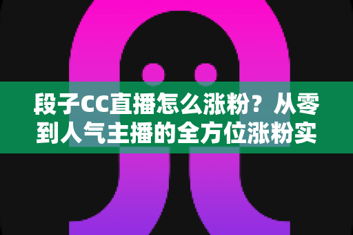 段子CC直播怎么涨粉?从零到人气主播的全方位涨粉实战攻略 段子CC直播怎么涨粉?从零到人气主播的全方位涨粉实战攻略