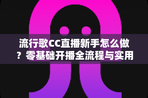 流行歌CC直播新手怎么做？零基础开播全流程与实用技巧指南