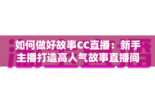 如何做好故事CC直播:新手主播打造高人气故事直播间的全方位实战指南 如何做好故事CC直播:新手主播打造高人气故事直播间的全方位实战指南