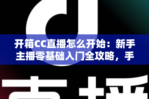 开箱CC直播怎么开始：新手主播零基础入门全攻略，手把手教你开启直播首秀