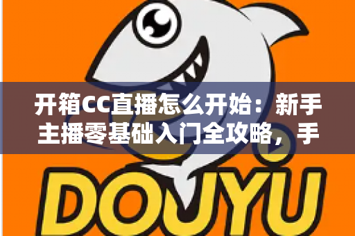 开箱CC直播怎么开始：新手主播零基础入门全攻略，手把手教你开启直播首秀