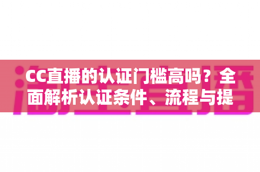 CC直播的认证门槛高吗？全面解析认证条件、流程与提升通过率的实用指南
