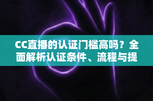 CC直播的认证门槛高吗？全面解析认证条件、流程与提升通过率的实用指南