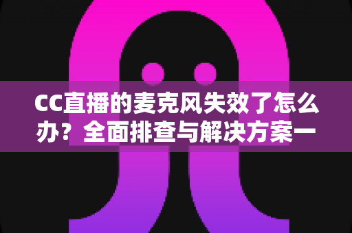 CC直播的麦克风失效了怎么办？全面排查与解决方案一文搞定