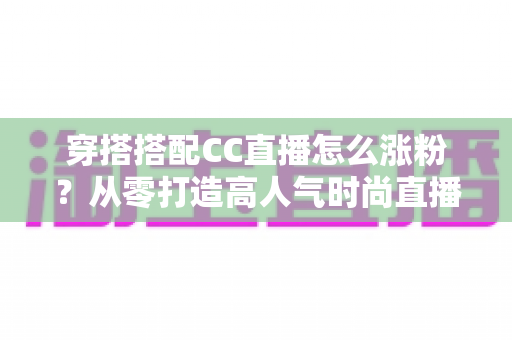穿搭搭配CC直播怎么涨粉?从零打造高人气时尚直播间的实战涨粉指南 穿搭搭配CC直播怎么涨粉?从零打造高人气时尚直播间的实战涨粉指南