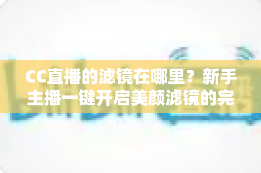 CC直播的滤镜在哪里？新手主播一键开启美颜滤镜的完整操作指南
