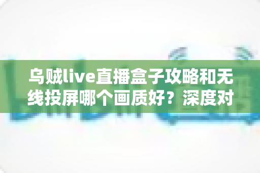 乌贼live直播盒子攻略和无线投屏哪个画质好?深度对比解析,帮你选出最佳大屏观影方案 乌贼live直播盒子攻略和无线投屏哪个画质好?深度对比解析,帮你选出最佳大屏观影方案