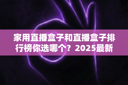 家用直播盒子和直播盒子排行榜你选哪个?2025最新选购全攻略,帮你避开消费陷阱一次选对 家用直播盒子和直播盒子排行榜你选哪个?2025最新选购全攻略,帮你避开消费陷阱一次选对