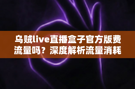 乌贼live直播盒子官方版费流量吗？深度解析流量消耗真相与省流量全攻略
