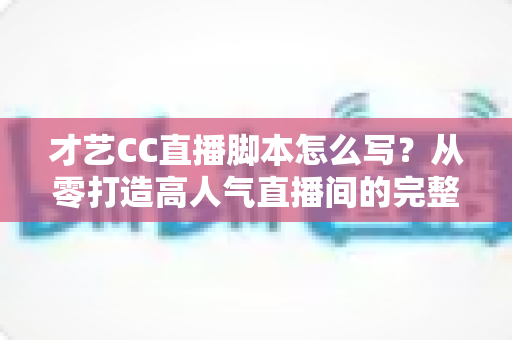才艺CC直播脚本怎么写？从零打造高人气直播间的完整指南