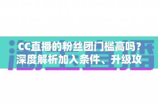 CC直播的粉丝团门槛高吗?深度解析加入条件、升级攻略与粉丝团专属权益 CC直播的粉丝团门槛高吗?深度解析加入条件、升级攻略与粉丝团专属权益