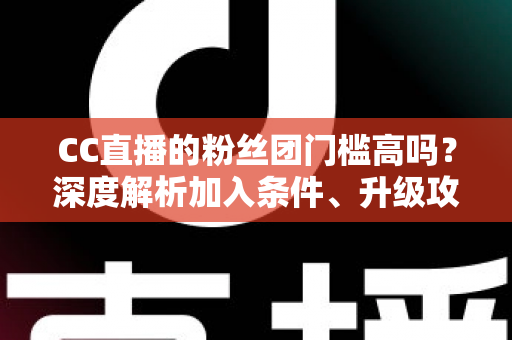 CC直播的粉丝团门槛高吗?深度解析加入条件、升级攻略与粉丝团专属权益 CC直播的粉丝团门槛高吗?深度解析加入条件、升级攻略与粉丝团专属权益