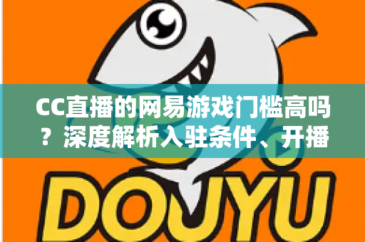CC直播的网易游戏门槛高吗?深度解析入驻条件、开播流程与新人主播成长指南 CC直播的网易游戏门槛高吗?深度解析入驻条件、开播流程与新人主播成长指南