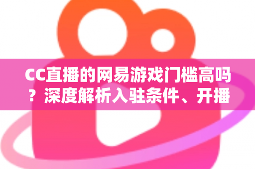 CC直播的网易游戏门槛高吗?深度解析入驻条件、开播流程与新人主播成长指南 CC直播的网易游戏门槛高吗?深度解析入驻条件、开播流程与新人主播成长指南