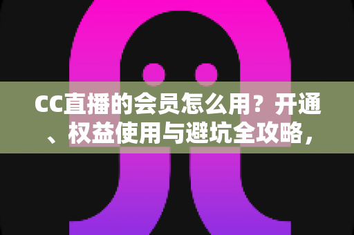 CC直播的会员怎么用？开通、权益使用与避坑全攻略，一篇看懂会员玩法
