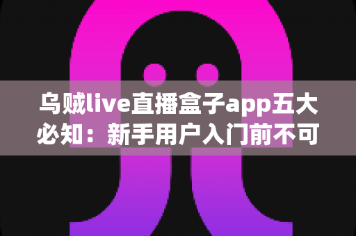 乌贼live直播盒子app五大必知：新手用户入门前不可错过的完整使用指南