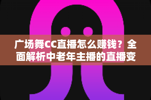 广场舞CC直播怎么赚钱？全面解析中老年主播的直播变现与涨粉攻略