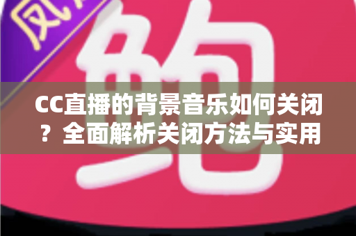 CC直播的背景音乐如何关闭?全面解析关闭方法与实用技巧指南 CC直播的背景音乐如何关闭?全面解析关闭方法与实用技巧指南