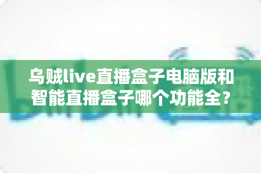 乌贼live直播盒子电脑版和智能直播盒子哪个功能全？深度对比评测与选购全攻略