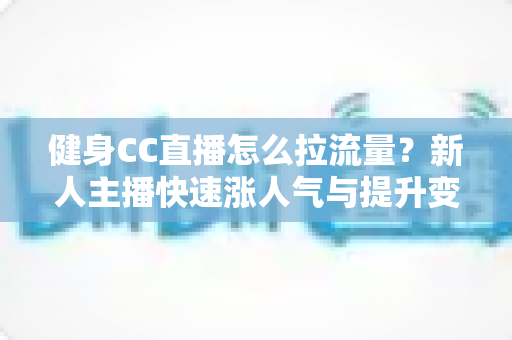 健身CC直播怎么拉流量?新人主播快速涨人气与提升变现的实战全攻略 健身CC直播怎么拉流量?新人主播快速涨人气与提升变现的实战全攻略