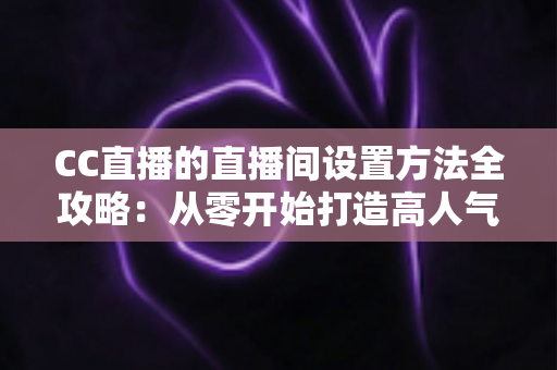 CC直播的直播间设置方法全攻略：从零开始打造高人气直播间的完整教程
