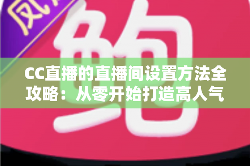 CC直播的直播间设置方法全攻略：从零开始打造高人气直播间的完整教程