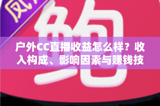 户外CC直播收益怎么样?收入构成、影响因素与赚钱技巧全面解析 户外CC直播收益怎么样?收入构成、影响因素与赚钱技巧全面解析