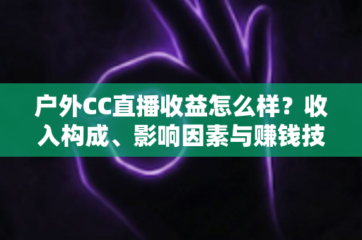 户外CC直播收益怎么样?收入构成、影响因素与赚钱技巧全面解析 户外CC直播收益怎么样?收入构成、影响因素与赚钱技巧全面解析