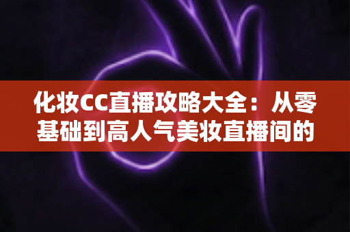 化妆CC直播攻略大全：从零基础到高人气美妆直播间的完整实战指南