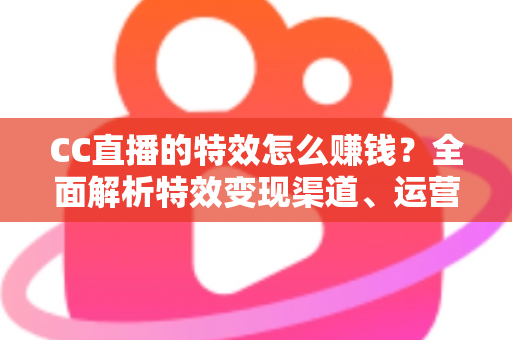 CC直播的特效怎么赚钱？全面解析特效变现渠道、运营技巧与合规要点
