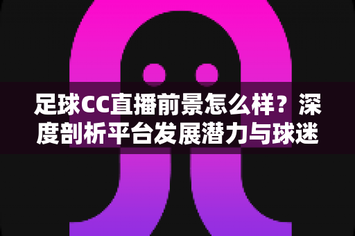 足球CC直播前景怎么样?深度剖析平台发展潜力与球迷观赛新趋势 足球CC直播前景怎么样?深度剖析平台发展潜力与球迷观赛新趋势