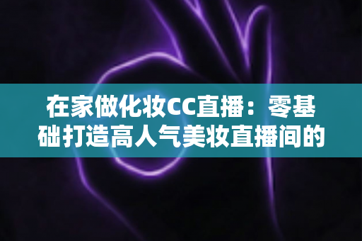 在家做化妆CC直播：零基础打造高人气美妆直播间的实战全攻略
