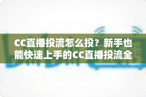 CC直播投流怎么投？新手也能快速上手的CC直播投流全流程攻略与实战指南