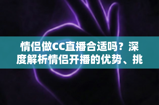 情侣做CC直播合适吗？深度解析情侣开播的优势、挑战与实用攻略